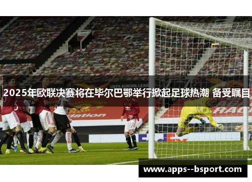 2025年欧联决赛将在毕尔巴鄂举行掀起足球热潮 备受瞩目