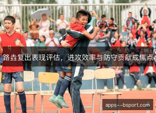 路垚复出表现评估，进攻效率与防守贡献成焦点